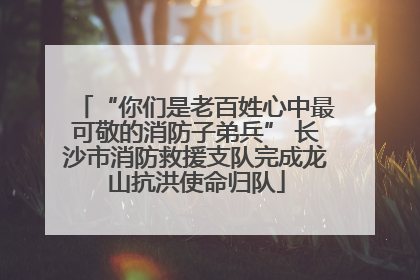 “你们是老百姓心中最可敬的消防子弟兵” 长沙市消防救援支队完成龙山抗洪使命归队