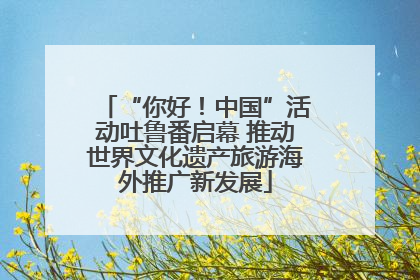 “你好！中国”活动吐鲁番启幕 推动世界文化遗产旅游海外推广新发展