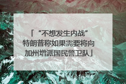 “不想发生内战” 特朗普称如果需要将向加州增派国民警卫队