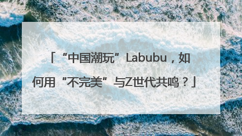 “中国潮玩”Labubu，如何用“不完美”与Z世代共鸣？