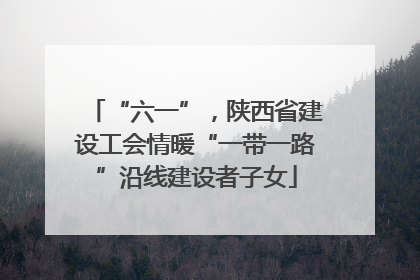 “六一”，陕西省建设工会情暖“一带一路”沿线建设者子女