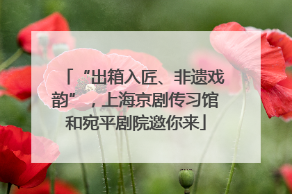“出箱入匠、非遗戏韵”，上海京剧传习馆和宛平剧院邀你来