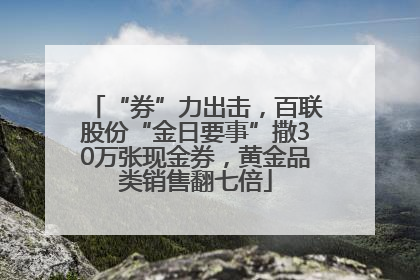 “券”力出击，百联股份“金日要事”撒30万张现金券，黄金品类销售翻七倍
