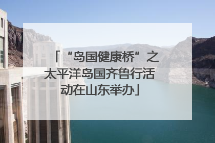 “岛国健康桥”之太平洋岛国齐鲁行活动在山东举办