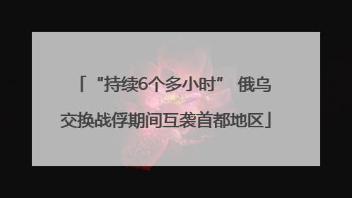“持续6个多小时” 俄乌交换战俘期间互袭首都地区