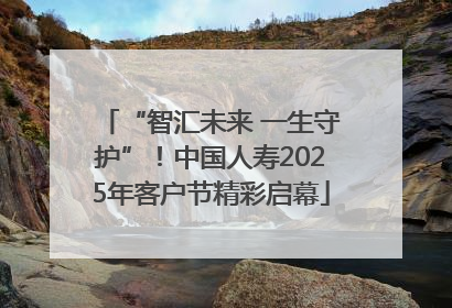 “智汇未来 一生守护”！中国人寿2025年客户节精彩启幕