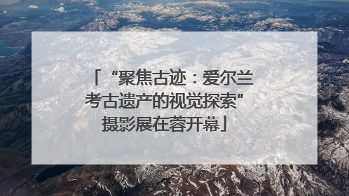 “聚焦古迹：爱尔兰考古遗产的视觉探索”摄影展在蓉开幕