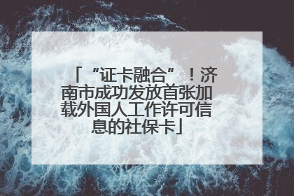 “证卡融合”！济南市成功发放首张加载外国人工作许可信息的社保卡