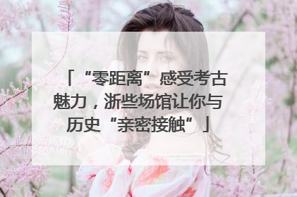 “零距离”感受考古魅力，浙些场馆让你与历史“亲密接触”