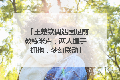 王楚钦偶遇国足前教练米卢，两人握手拥抱，梦幻联动