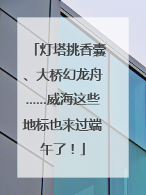 灯塔挑香囊、大桥幻龙舟……威海这些地标也来过端午了！