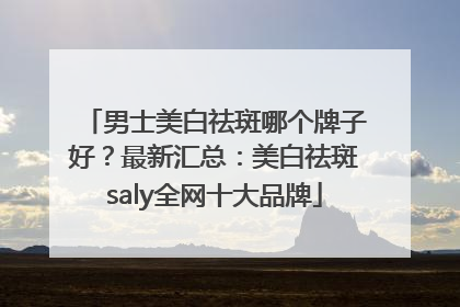 男士美白祛斑哪个牌子好？最新汇总：美白祛斑saly全网十大品牌
