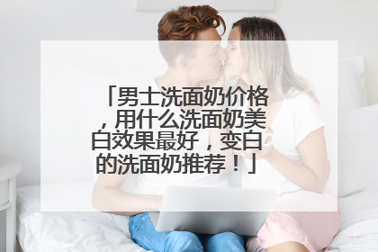 男士洗面奶价格，用什么洗面奶美白效果最好，变白的洗面奶推荐！