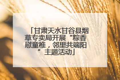 甘肃天水甘谷县烟草专卖局开展“粽香慰童稚，邻里共端阳”主题活动