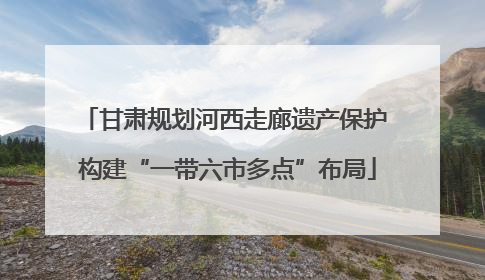 甘肃规划河西走廊遗产保护 构建“一带六市多点”布局