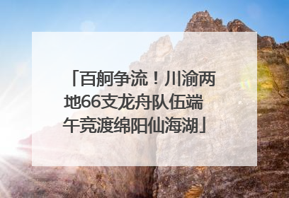 百舸争流！川渝两地66支龙舟队伍端午竞渡绵阳仙海湖