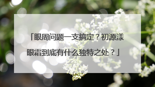眼周问题一支搞定？初源漾眼霜到底有什么独特之处？