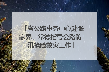 省公路事务中心赴张家界、常德指导公路防汛抢险救灾工作