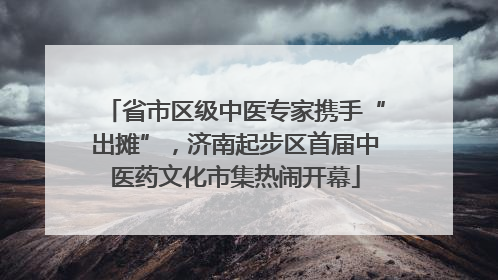 省市区级中医专家携手“出摊”，济南起步区首届中医药文化市集热闹开幕