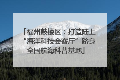 福州鼓楼区：打造陆上“海洋科技会客厅”跻身全国航海科普基地