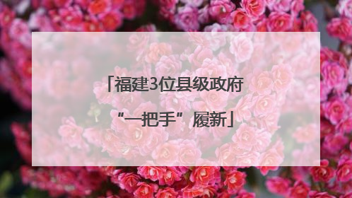 福建3位县级政府“一把手”履新