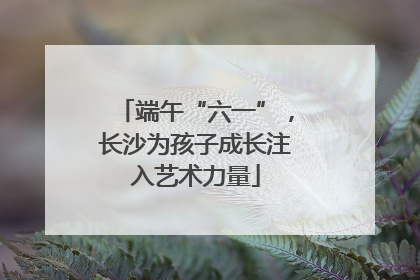 端午“六一”，长沙为孩子成长注入艺术力量