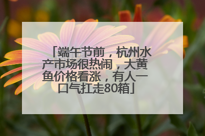 端午节前，杭州水产市场很热闹，大黄鱼价格看涨，有人一口气扛走80箱