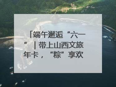 端午邂逅“六一”｜带上山西文旅年卡，“粽”享欢乐亲子游！