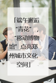 端午邂逅“青花”，“移动博物馆”点亮郑州城市文化空间