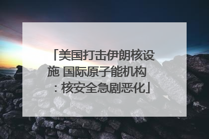 美国打击伊朗核设施 国际原子能机构：核安全急剧恶化