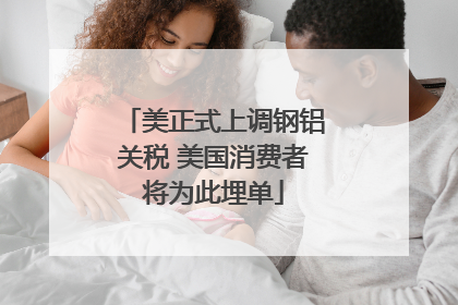 美正式上调钢铝关税 美国消费者将为此埋单
