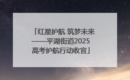 红星护航 筑梦未来——平湖街道2025高考护航行动收官