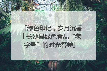绿色印记，岁月沉香丨长沙县绿色食品“老字号”的时光答卷