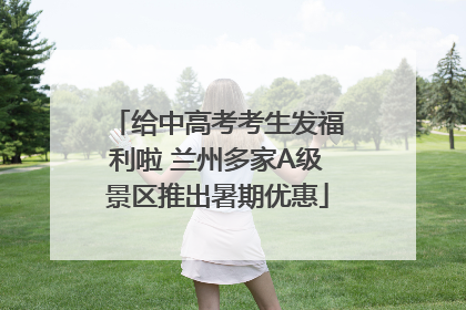 给中高考考生发福利啦 兰州多家A级景区推出暑期优惠