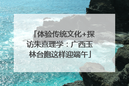 体验传统文化+探访朱熹理学：广西玉林台胞这样迎端午
