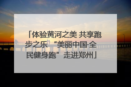 体验黄河之美 共享跑步之乐 “美丽中国·全民健身跑”走进郑州