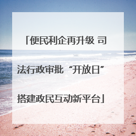 便民利企再升级 司法行政审批“开放日”搭建政民互动新平台