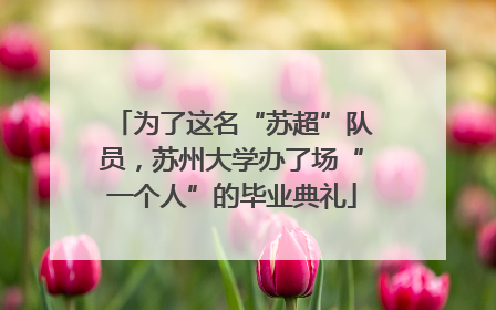 为了这名“苏超”队员，苏州大学办了场“一个人”的毕业典礼