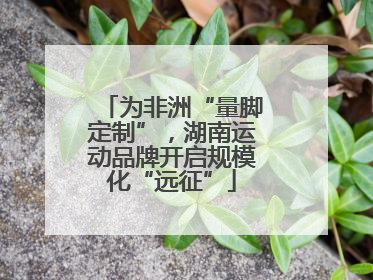 为非洲“量脚定制”，湖南运动品牌开启规模化“远征”