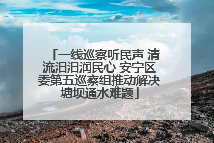 一线巡察听民声 清流汨汨润民心 安宁区委第五巡察组推动解决塘坝通水难题
