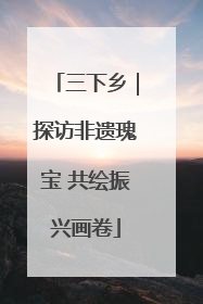 三下乡｜探访非遗瑰宝 共绘振兴画卷