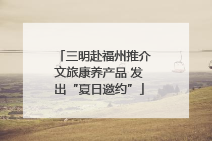 三明赴福州推介文旅康养产品 发出“夏日邀约”