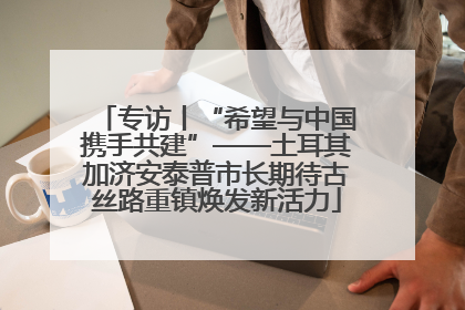 专访丨“希望与中国携手共建”——土耳其加济安泰普市长期待古丝路重镇焕发新活力