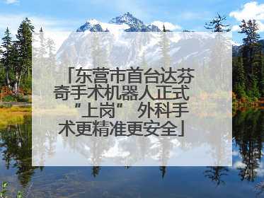 东营市首台达芬奇手术机器人正式“上岗” 外科手术更精准更安全