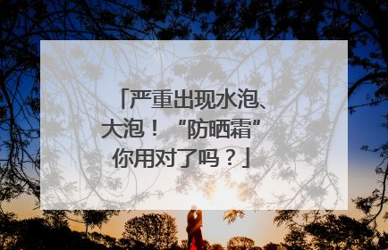 严重出现水泡、大泡！“防晒霜”你用对了吗？