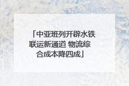 中亚班列开辟水铁联运新通道 物流综合成本降四成