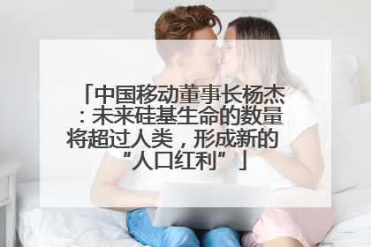 中国移动董事长杨杰：未来硅基生命的数量将超过人类，形成新的“人口红利”