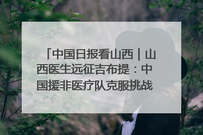 中国日报看山西｜山西医生远征吉布提：中国援非医疗队克服挑战救助非洲患者