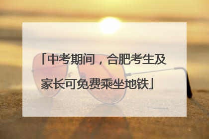中考期间，合肥考生及家长可免费乘坐地铁