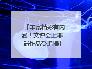 丰富精彩有内涵！文博会上非遗作品受追捧